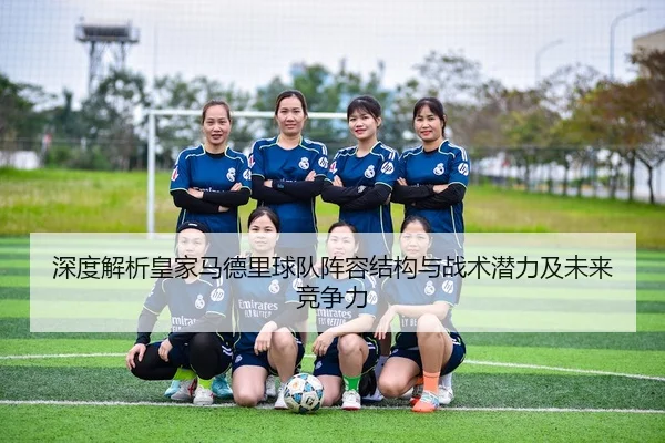 深度解析皇家马德里球队阵容结构与战术潜力及未来竞争力